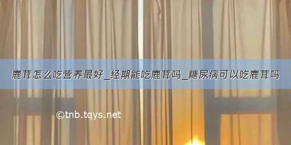 鹿茸怎么吃营养最好_经期能吃鹿茸吗_糖尿病可以吃鹿茸吗