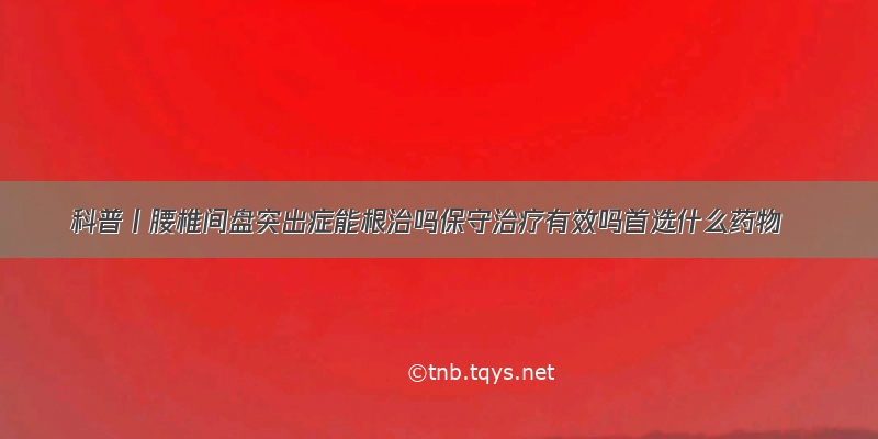 科普丨腰椎间盘突出症能根治吗保守治疗有效吗首选什么药物