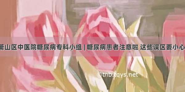 萧山区中医院糖尿病专科小组 | 糖尿病患者注意啦 这些误区要小心！