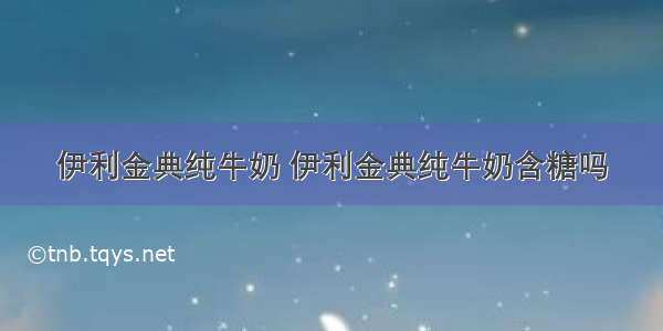 伊利金典纯牛奶 伊利金典纯牛奶含糖吗