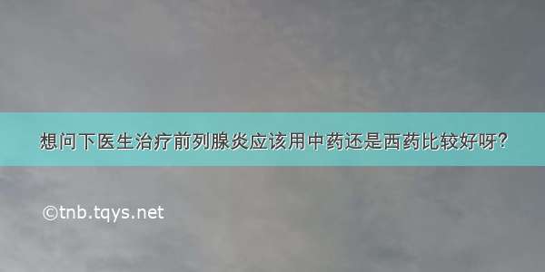 想问下医生治疗前列腺炎应该用中药还是西药比较好呀？