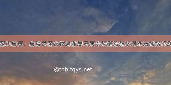 四川自贡：自流井区农牧林业局开展专项整治旭水河非法捕捞行动