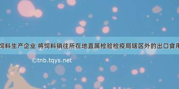 登记备案的饲料生产企业 将饲料销往所在地直属检验检疫局辖区外的出口食用动物饲养场