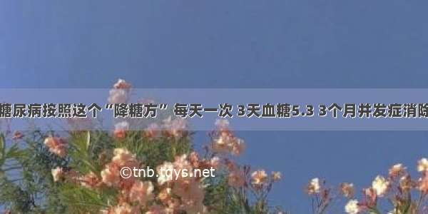 糖尿病按照这个“降糖方” 每天一次 3天血糖5.3 3个月并发症消除