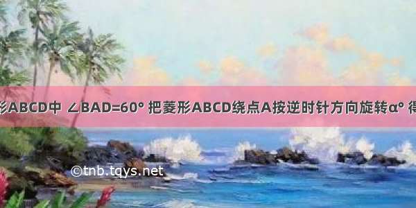 如图 在菱形ABCD中 ∠BAD=60° 把菱形ABCD绕点A按逆时针方向旋转α° 得到菱形AB