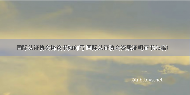 国际认证协会协议书如何写 国际认证协会资质证明证书(5篇)