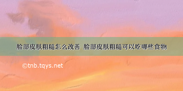 脸部皮肤粗糙怎么改善	 脸部皮肤粗糙可以吃哪些食物