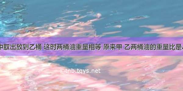 从甲桶油中取出放到乙桶 这时两桶油重量相等 原来甲 乙两桶油的重量比是A.3：4B.4