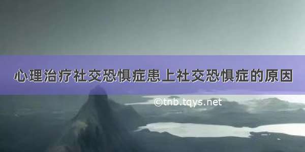 心理治疗社交恐惧症患上社交恐惧症的原因