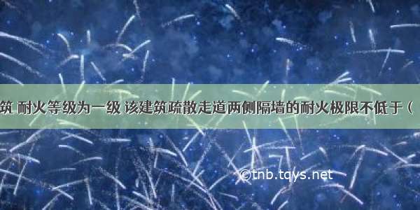 有一公共建筑 耐火等级为一级 该建筑疏散走道两侧隔墙的耐火极限不低于（）h。A.0.5