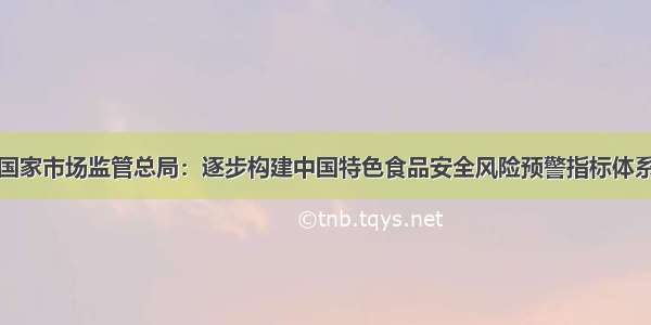 国家市场监管总局：逐步构建中国特色食品安全风险预警指标体系