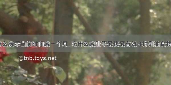 typescript 怎么表示当前时间减一个月_吃什么减肚子最快最有效 4种刮油食物吃出小蛮腰...