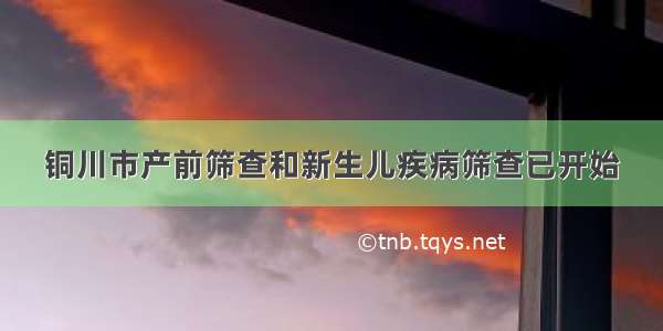 铜川市产前筛查和新生儿疾病筛查已开始