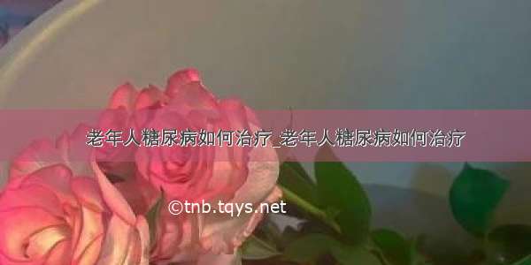 ​老年人糖尿病如何治疗_老年人糖尿病如何治疗