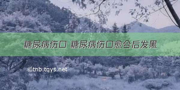 糖尿病伤口 糖尿病伤口愈合后发黑