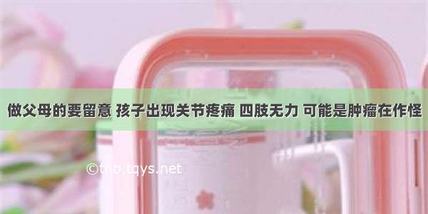 做父母的要留意 孩子出现关节疼痛 四肢无力 可能是肿瘤在作怪