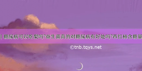 问答丨糖尿病可以吃梨吗?益生菌真的对糖尿病有好处吗?西红柿含糖量高吗?