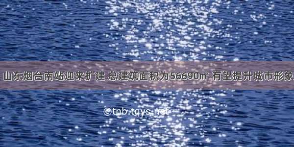 山东烟台南站迎来扩建 总建筑面积为56690㎡ 有望提升城市形象