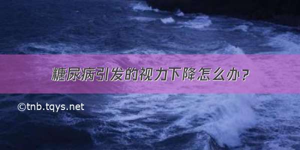 糖尿病引发的视力下降怎么办？