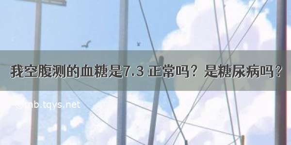 我空腹测的血糖是7.3 正常吗？是糖尿病吗？