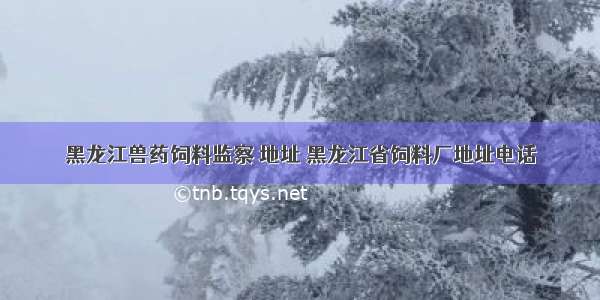 黑龙江兽药饲料监察 地址 黑龙江省饲料厂地址电话