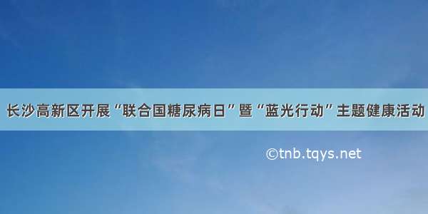 长沙高新区开展“联合国糖尿病日”暨“蓝光行动”主题健康活动