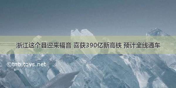 浙江这个县迎来福音 喜获390亿新高铁 预计全线通车