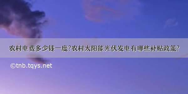 农村电费多少钱一度?农村太阳能光伏发电有哪些补贴政策?