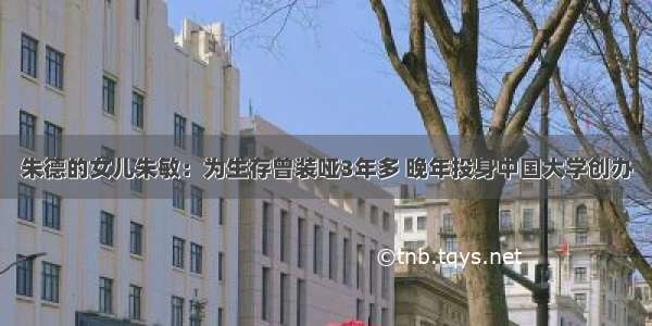 朱德的女儿朱敏：为生存曾装哑3年多 晚年投身中国大学创办