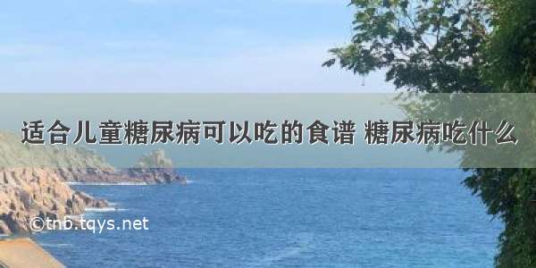 适合儿童糖尿病可以吃的食谱 糖尿病吃什么