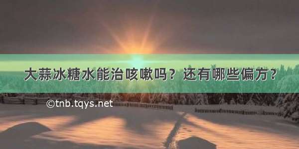 大蒜冰糖水能治咳嗽吗？还有哪些偏方？