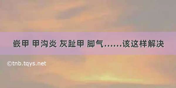 嵌甲 甲沟炎 灰趾甲 脚气……该这样解决