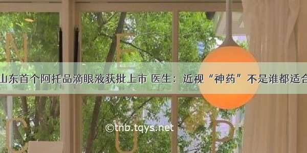 山东首个阿托品滴眼液获批上市 医生：近视“神药”不是谁都适合