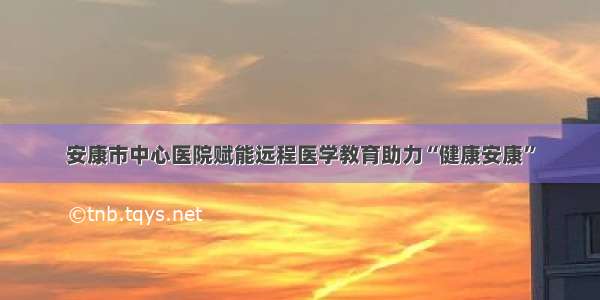 安康市中心医院赋能远程医学教育助力“健康安康”