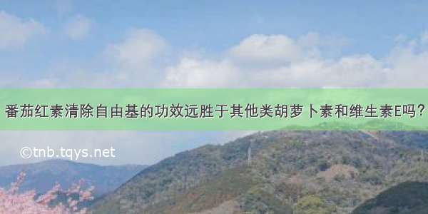 番茄红素清除自由基的功效远胜于其他类胡萝卜素和维生素E吗？