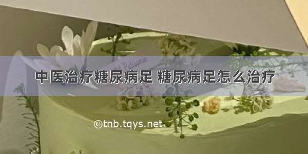 中医治疗糖尿病足 糖尿病足怎么治疗