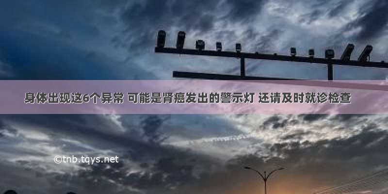 身体出现这6个异常 可能是肾癌发出的警示灯 还请及时就诊检查