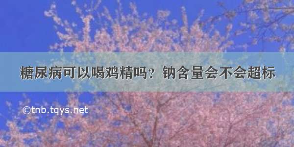 糖尿病可以喝鸡精吗？钠含量会不会超标