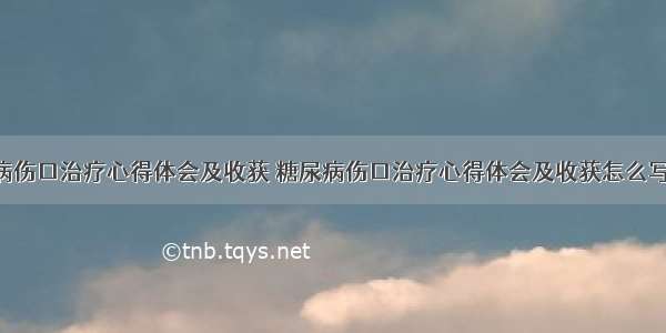 糖尿病伤口治疗心得体会及收获 糖尿病伤口治疗心得体会及收获怎么写(3篇)