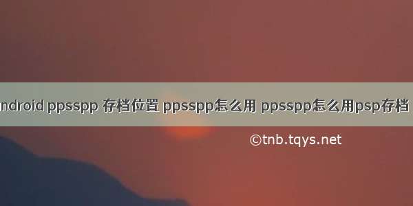 android ppsspp 存档位置 ppsspp怎么用 ppsspp怎么用psp存档