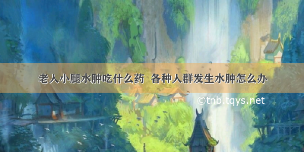 老人小腿水肿吃什么药  各种人群发生水肿怎么办