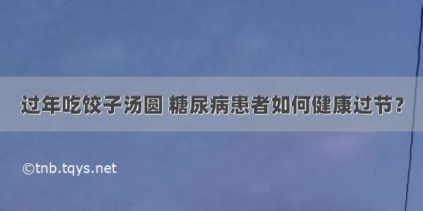 过年吃饺子汤圆 糖尿病患者如何健康过节？