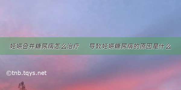 妊娠合并糖尿病怎么治疗	 导致妊娠糖尿病的原因是什么