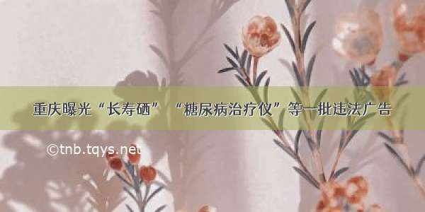 重庆曝光“长寿硒” “糖尿病治疗仪”等一批违法广告