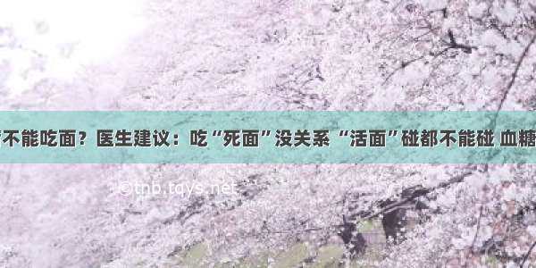 糖尿病不能吃面？医生建议：吃“死面”没关系 “活面”碰都不能碰 血糖会暴涨