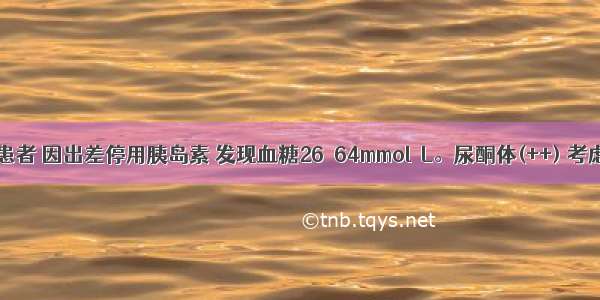 1型糖尿病患者 因出差停用胰岛素 发现血糖26．64mmol／L。尿酮体(++) 考虑为糖尿病