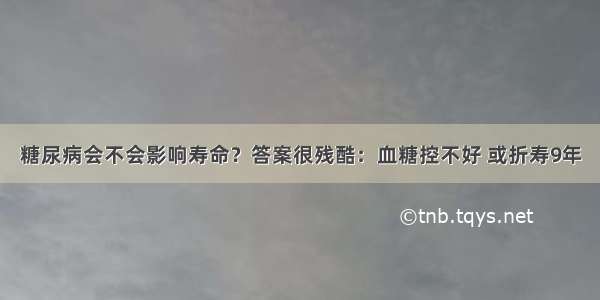 糖尿病会不会影响寿命？答案很残酷：血糖控不好 或折寿9年