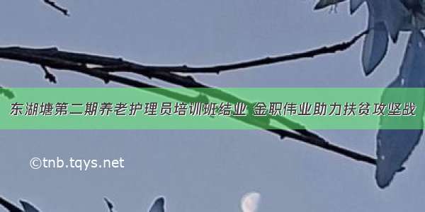 东湖塘第二期养老护理员培训班结业 金职伟业助力扶贫攻坚战