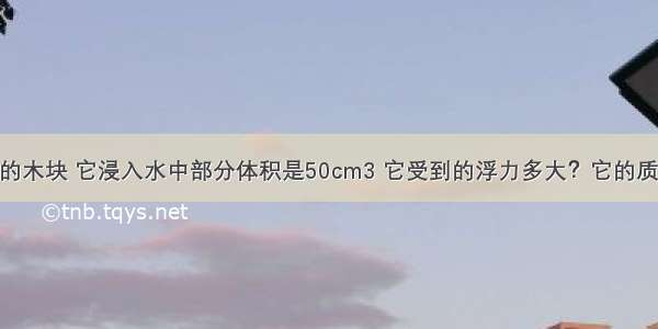 浮在水面上的木块 它浸入水中部分体积是50cm3 它受到的浮力多大？它的质量是多少kg