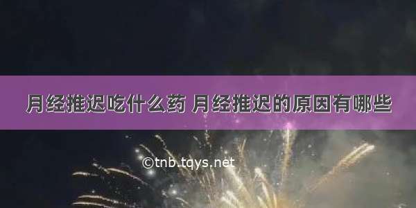 月经推迟吃什么药 月经推迟的原因有哪些